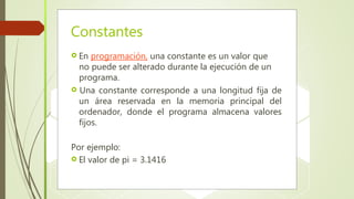Constantes
 En programación, una constante es un valor que
no puede ser alterado durante la ejecución de un
programa.
 Una constante corresponde a una longitud fija de
un área reservada en la memoria principal del
ordenador, donde el programa almacena valores
fijos.
Por ejemplo:
 El valor de pi = 3.1416
 
