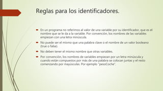 Reglas para los identificadores.
 En un programa no referimos al valor de una variable por su identificador, que es el
nombre que se le da a la variable. Por convención, los nombres de las variables
empiezan con una letra minúscula.
 No puede ser el mismo que una palabra clave o el nombre de un valor booleano
(true o false).
 No deben tener el mismo nombre que otras variables.
 Por convención, los nombres de variables empiezan por un letra minúscula y
cuando están compuestos por más de una palabra se colocan juntas y el resto
comenzando por mayúsculas. Por ejemplo “pesoCoche”.
 