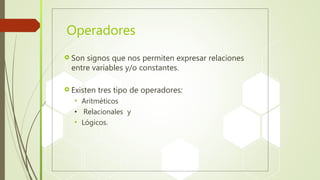 Operadores
 Son signos que nos permiten expresar relaciones
entre variables y/o constantes.
 Existen tres tipo de operadores:
 Aritméticos
• Relacionales y
 Lógicos.
 