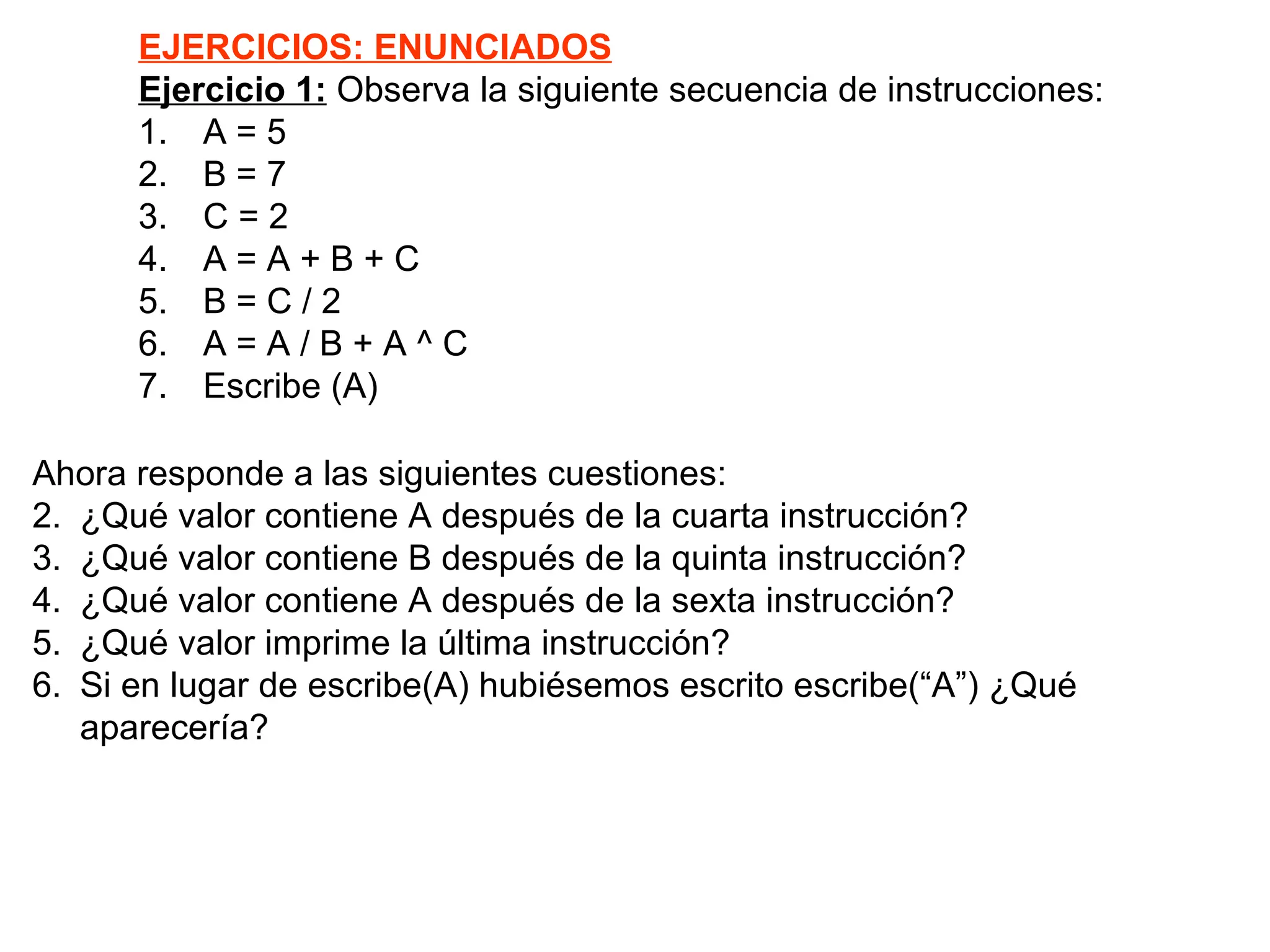 EJERCICIOS: ENUNCIADOS Ejercicio 1:  Observa la siguiente secuencia de instrucciones: 1. A = 5 2. B = 7 3. C = 2 4. A = A + B + C 5. B = C / 2 6. A = A / B + A ^ C 7. Escribe (A) Ahora responde a las siguientes cuestiones:  ¿Qué valor contiene A después de la cuarta instrucción? ¿Qué valor contiene B después de la quinta instrucción? ¿Qué valor contiene A después de la sexta instrucción? ¿Qué valor imprime la última instrucción? Si en lugar de escribe(A) hubiésemos escrito escribe(“A”) ¿Qué aparecería? 