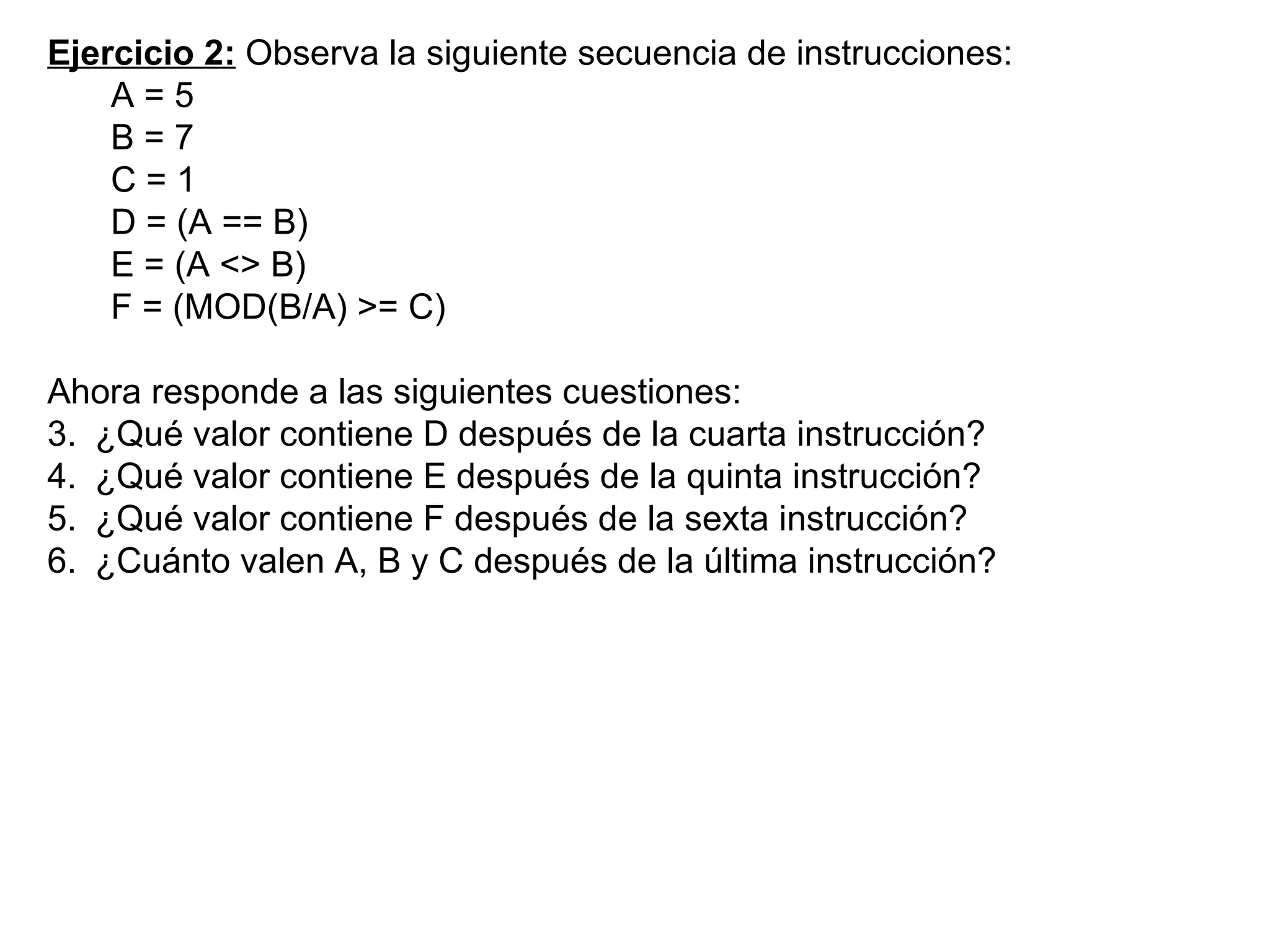 Ejercicio 2:  Observa la siguiente secuencia de instrucciones: A = 5 B = 7 C = 1 D = (A == B) E = (A <> B) F = (MOD(B/A) >= C) Ahora responde a las siguientes cuestiones:  ¿Qué valor contiene D después de la cuarta instrucción? ¿Qué valor contiene E después de la quinta instrucción? ¿Qué valor contiene F después de la sexta instrucción? ¿Cuánto valen A, B y C después de la última instrucción? 