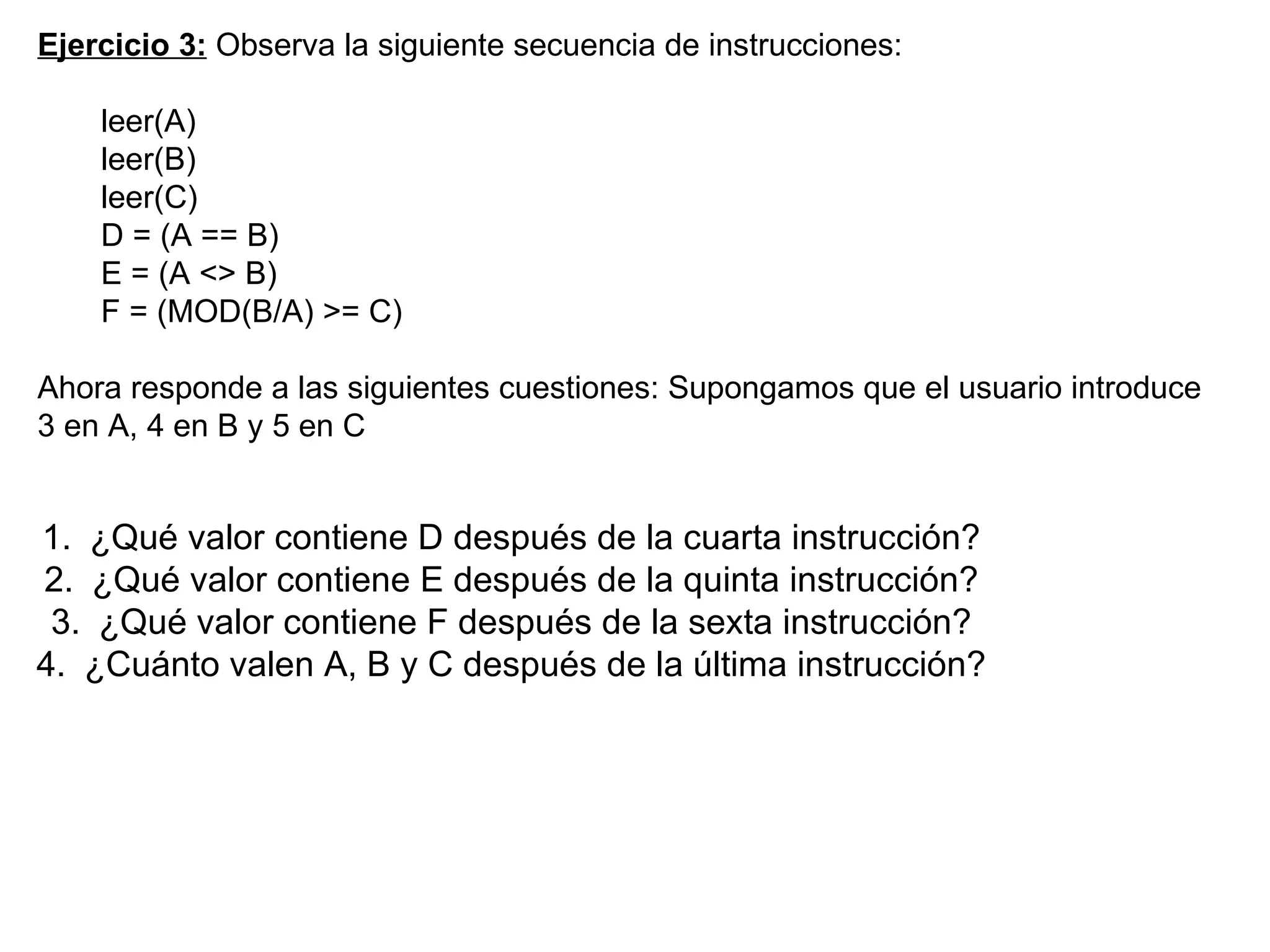 Ejercicio 3:  Observa la siguiente secuencia de instrucciones: leer(A) leer(B) leer(C) D = (A == B) E = (A <> B) F = (MOD(B/A) >= C) Ahora responde a las siguientes cuestiones: Supongamos que el usuario introduce 3 en A, 4 en B y 5 en C   ¿Qué valor contiene D después de la cuarta instrucción? ¿Qué valor contiene E después de la quinta instrucción? ¿Qué valor contiene F después de la sexta instrucción? ¿Cuánto valen A, B y C después de la última instrucción? 