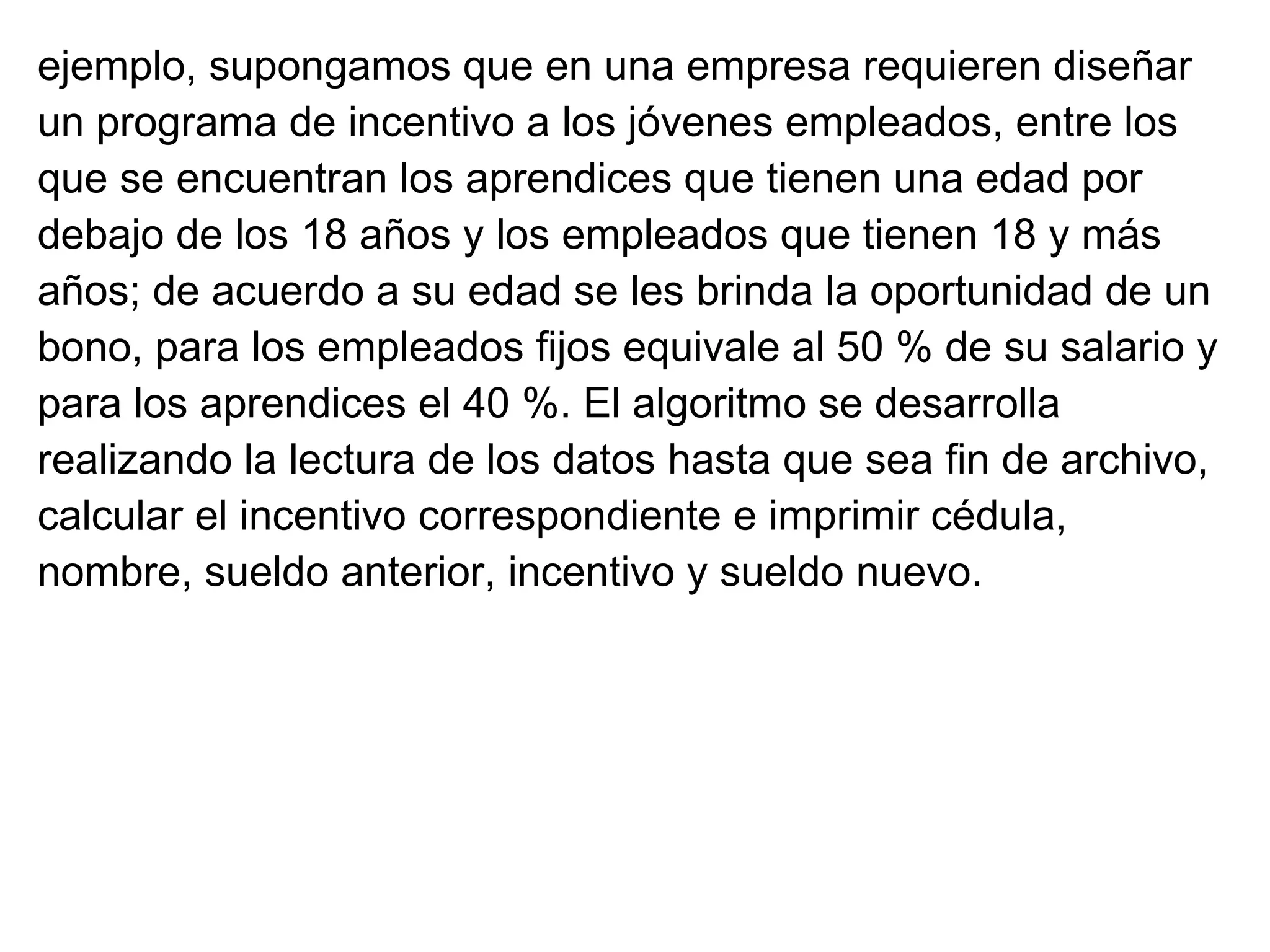 ejemplo, supongamos que en una empresa requieren diseñar  un programa de incentivo a los jóvenes empleados, entre los  que se encuentran los aprendices que tienen una edad por debajo de los 18 años y los empleados que tienen 18 y más años; de acuerdo a su edad se les brinda la oportunidad de un bono, para los empleados fijos equivale al 50 % de su salario y para los aprendices el 40 %. El algoritmo se desarrolla  realizando la lectura de los datos hasta que sea fin de archivo, calcular el incentivo correspondiente e imprimir cédula, nombre, sueldo anterior, incentivo y sueldo nuevo. 