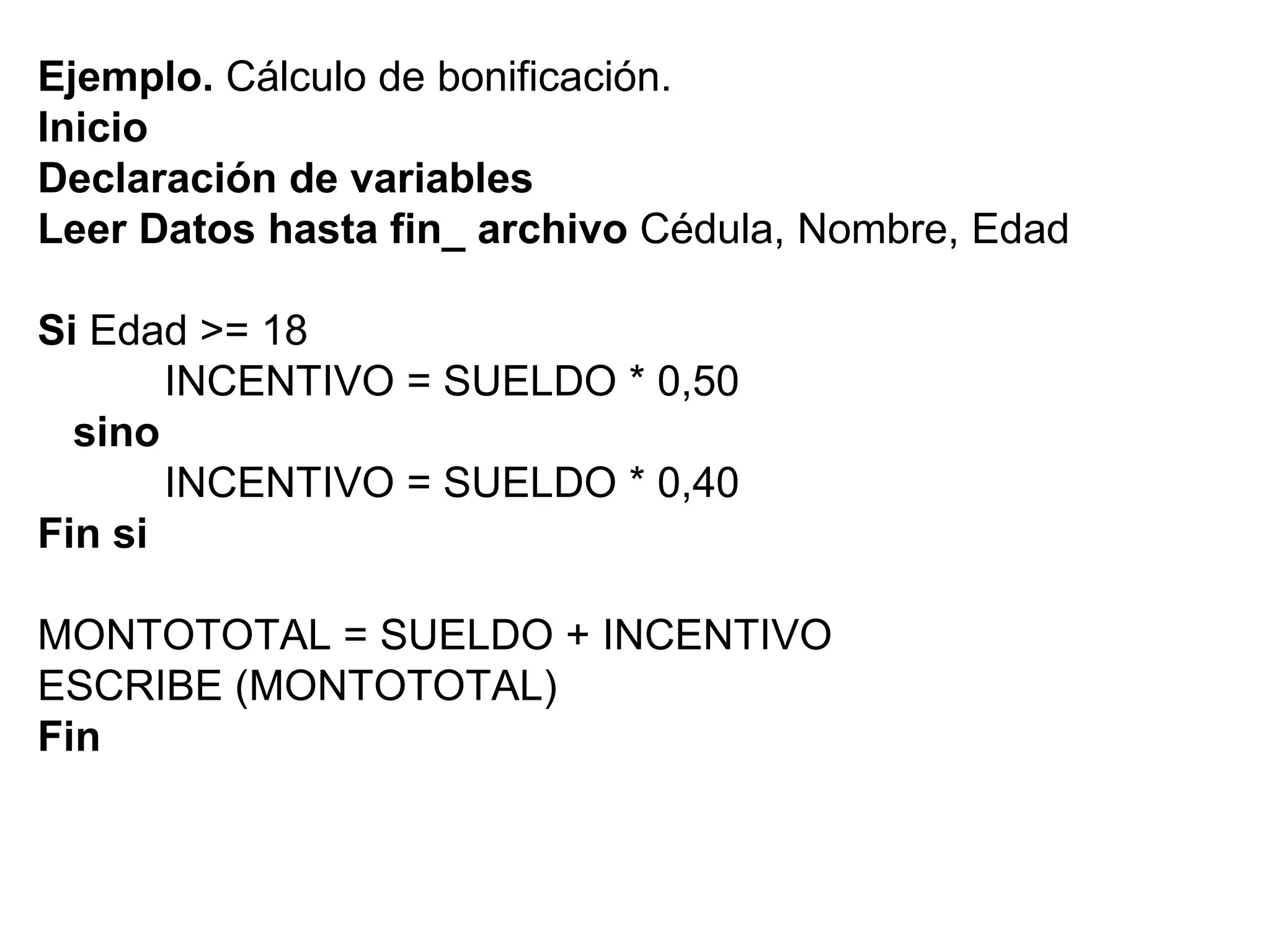 Ejemplo.  Cálculo de bonificación. Inicio Declaración de variables Leer Datos hasta fin_ archivo  Cédula, Nombre, Edad Si  Edad >= 18 INCENTIVO = SUELDO * 0,50 sino INCENTIVO = SUELDO * 0,40 Fin si MONTOTOTAL = SUELDO + INCENTIVO ESCRIBE (MONTOTOTAL) Fin 