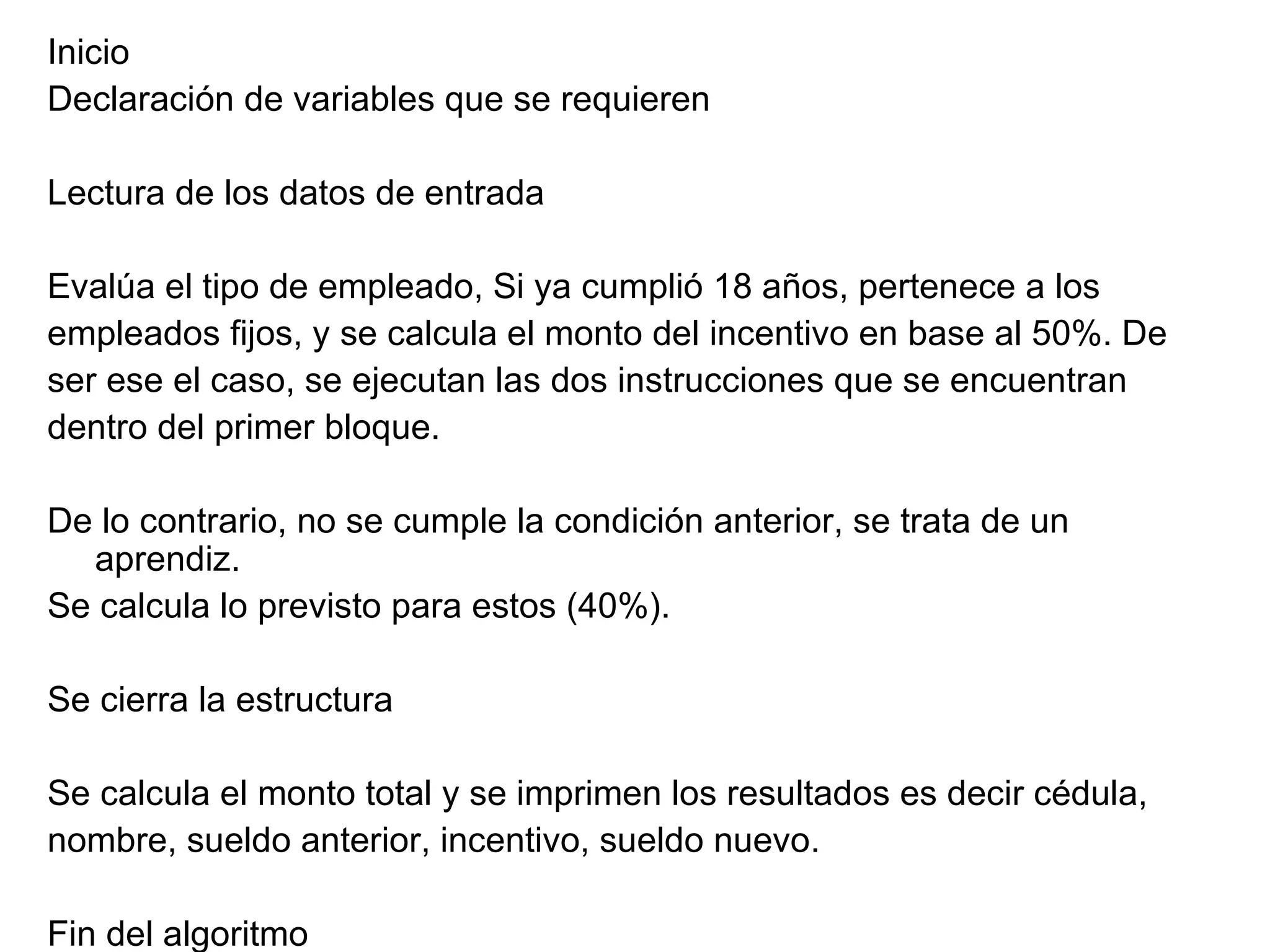 Inicio Declaración de variables que se requieren Lectura de los datos de entrada Evalúa el tipo de empleado, Si ya cumplió 18 años, pertenece a los  empleados fijos, y se calcula el monto del incentivo en base al 50%. De  ser ese el caso, se ejecutan las dos instrucciones que se encuentran  dentro del primer bloque. De lo contrario, no se cumple la condición anterior, se trata de un aprendiz. Se calcula lo previsto para estos (40%). Se cierra la estructura Se calcula el monto total y se imprimen los resultados es decir cédula,  nombre, sueldo anterior, incentivo, sueldo nuevo. Fin del algoritmo 