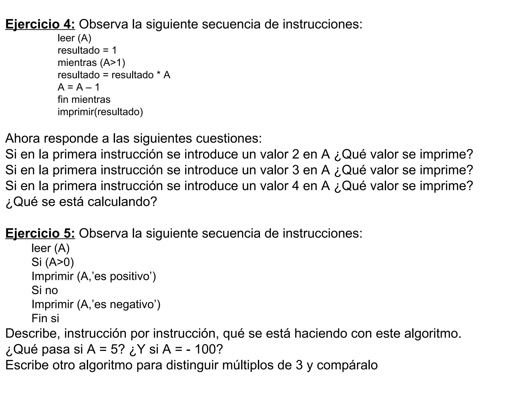 Ejercicio 4:  Observa la siguiente secuencia de instrucciones: leer (A) resultado = 1 mientras (A>1) resultado = resultado * A A = A – 1 fin mientras imprimir(resultado) Ahora responde a las siguientes cuestiones:  Si en la primera instrucción se introduce un valor 2 en A ¿Qué valor se imprime? Si en la primera instrucción se introduce un valor 3 en A ¿Qué valor se imprime? Si en la primera instrucción se introduce un valor 4 en A ¿Qué valor se imprime? ¿Qué se está calculando?  Ejercicio 5:  Observa la siguiente secuencia de instrucciones: leer (A) Si (A>0) Imprimir (A,’es positivo’) Si no Imprimir (A,’es negativo’) Fin si Describe, instrucción por instrucción, qué se está haciendo con este algoritmo. ¿Qué pasa si A = 5? ¿Y si A = - 100? Escribe otro algoritmo para distinguir múltiplos de 3 y compáralo 