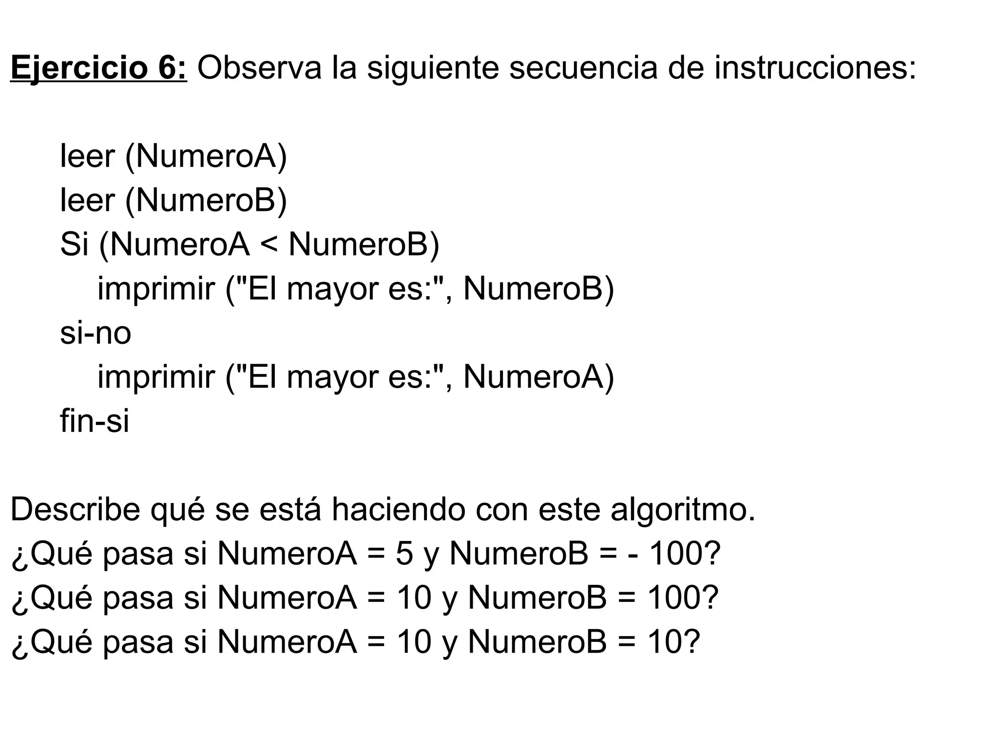 Ejercicio 6:  Observa la siguiente secuencia de instrucciones: leer (NumeroA) leer (NumeroB) Si (NumeroA < NumeroB) imprimir ("El mayor es:", NumeroB)  si-no  imprimir ("El mayor es:", NumeroA)  fin-si  Describe qué se está haciendo con este algoritmo. ¿Qué pasa si NumeroA = 5 y NumeroB = - 100? ¿Qué pasa si NumeroA = 10 y NumeroB = 100? ¿Qué pasa si NumeroA = 10 y NumeroB = 10? 