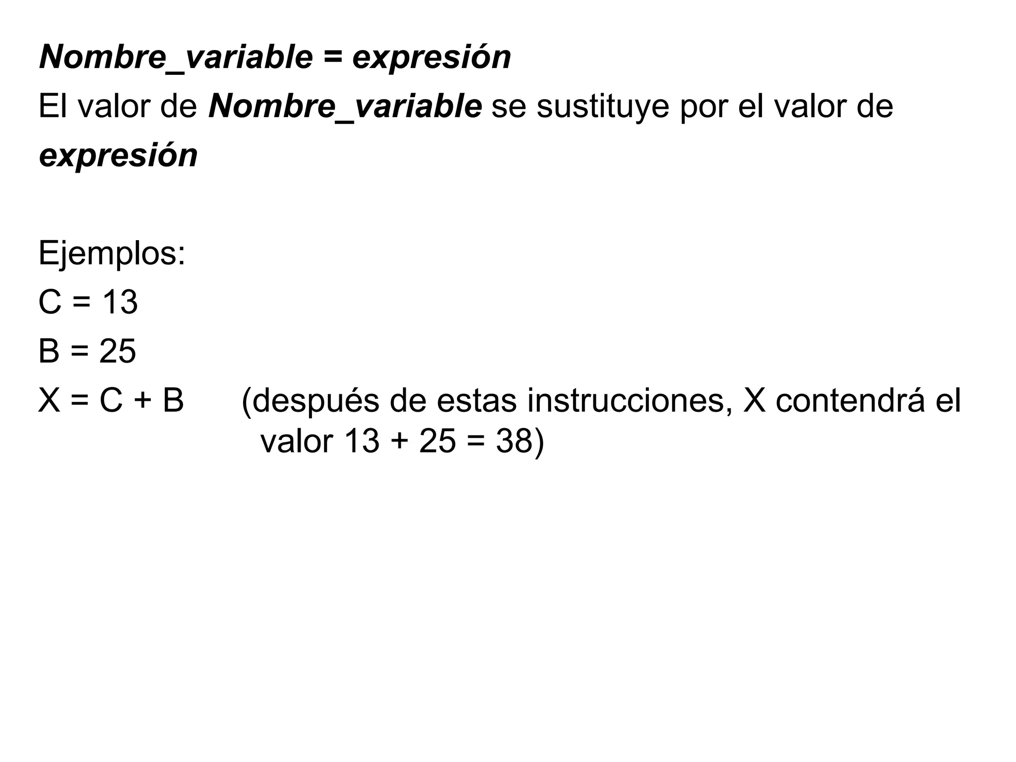 Nombre_variable = expresión El valor de  Nombre_variable  se sustituye por el valor de  expresión Ejemplos: C = 13 B = 25 X = C + B (después de estas instrucciones, X contendrá el    valor 13 + 25 = 38)  