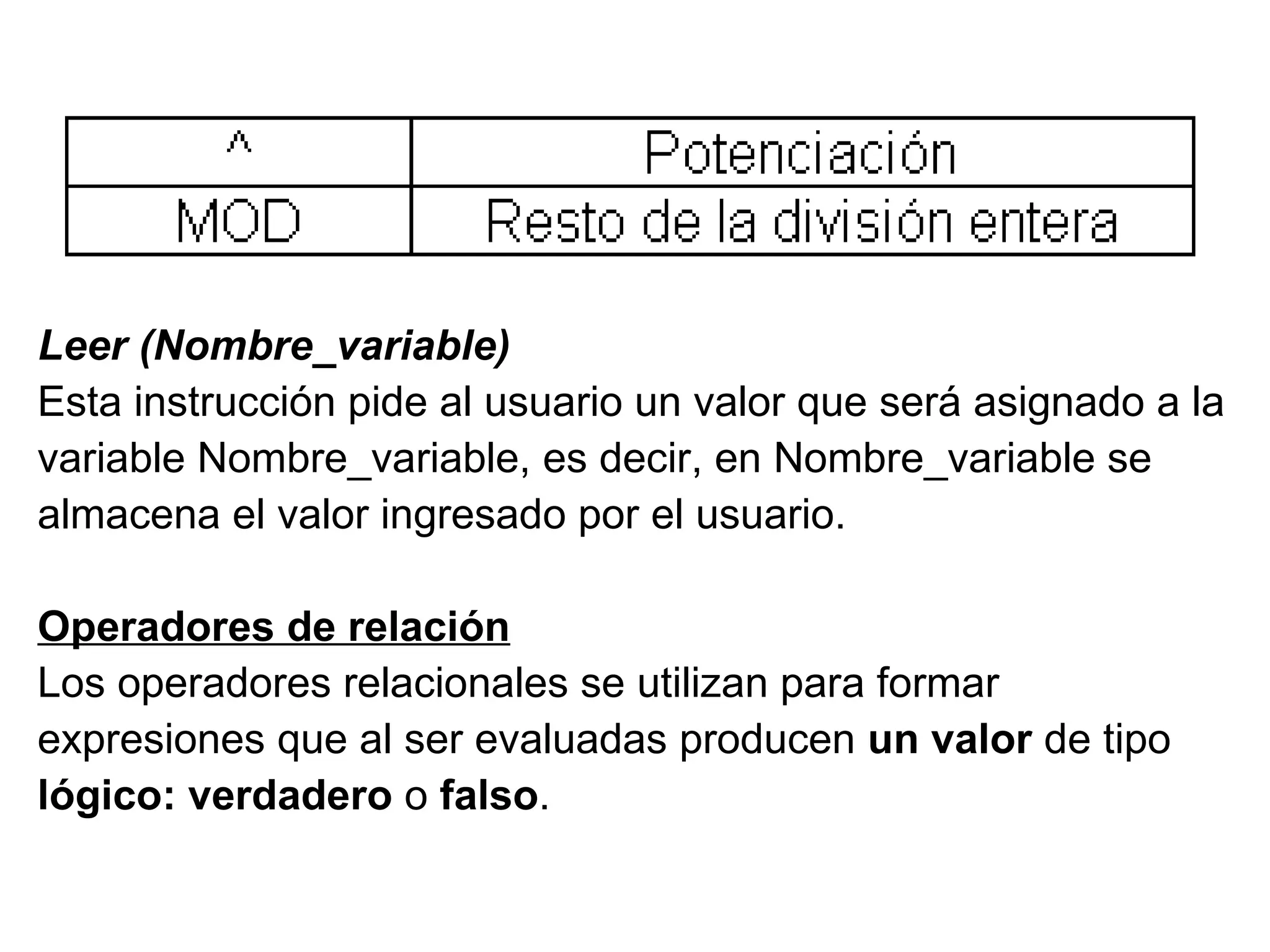 Leer (Nombre_variable) Esta instrucción pide al usuario un valor que será asignado a la  variable Nombre_variable, es decir, en Nombre_variable se  almacena el valor ingresado por el usuario. Operadores de relación Los operadores relacionales se utilizan para formar  expresiones que al ser evaluadas producen  un valor  de tipo lógico: verdadero  o  falso . 