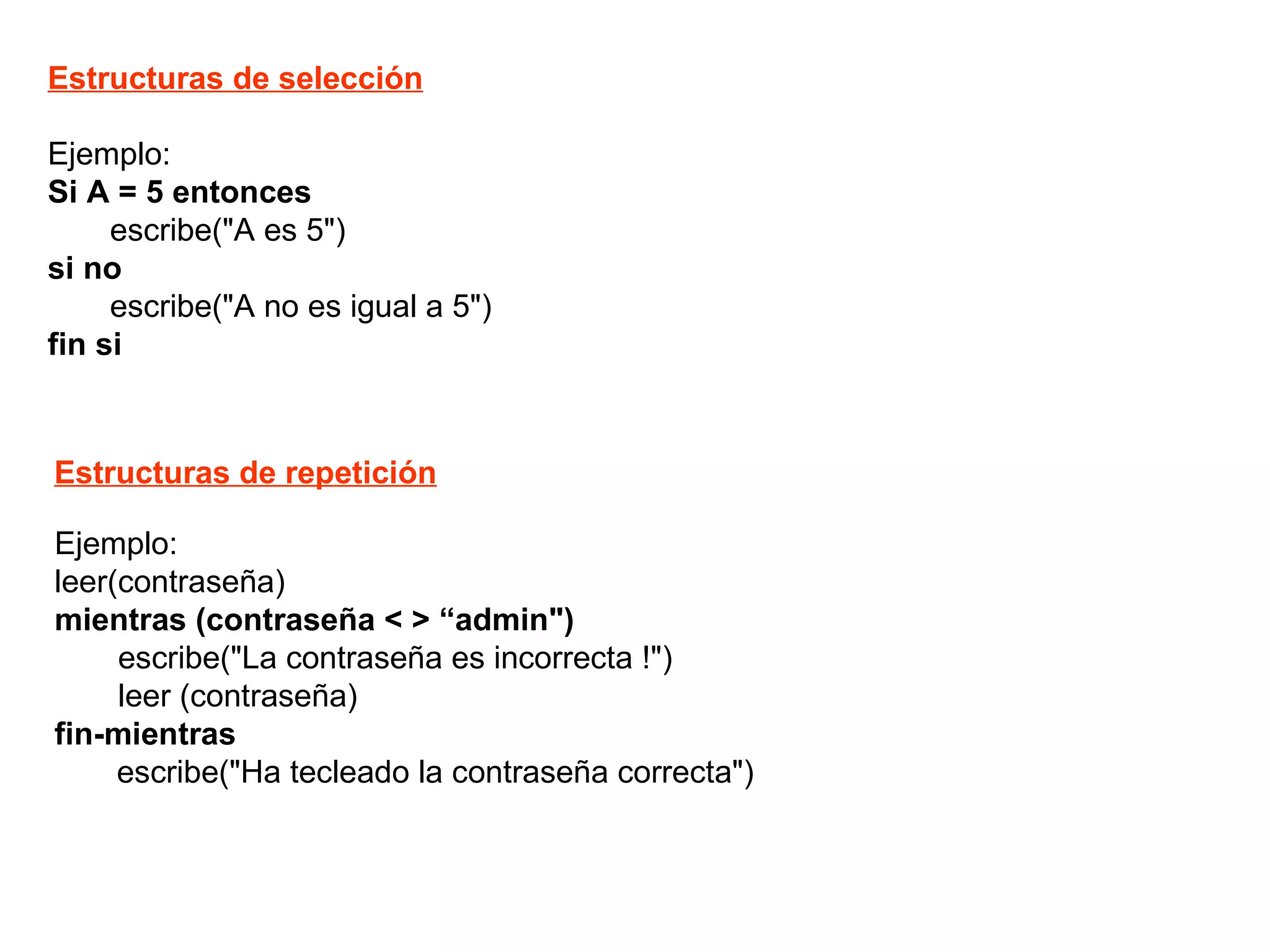 Ejemplo: Si A = 5 entonces escribe("A es 5")  si no    escribe("A no es igual a 5") fin si Estructuras de selección Estructuras de repetición Ejemplo: leer(contraseña) mientras (contraseña < > “admin") escribe("La contraseña es incorrecta !") leer (contraseña) fin-mientras escribe("Ha tecleado la contraseña correcta") 