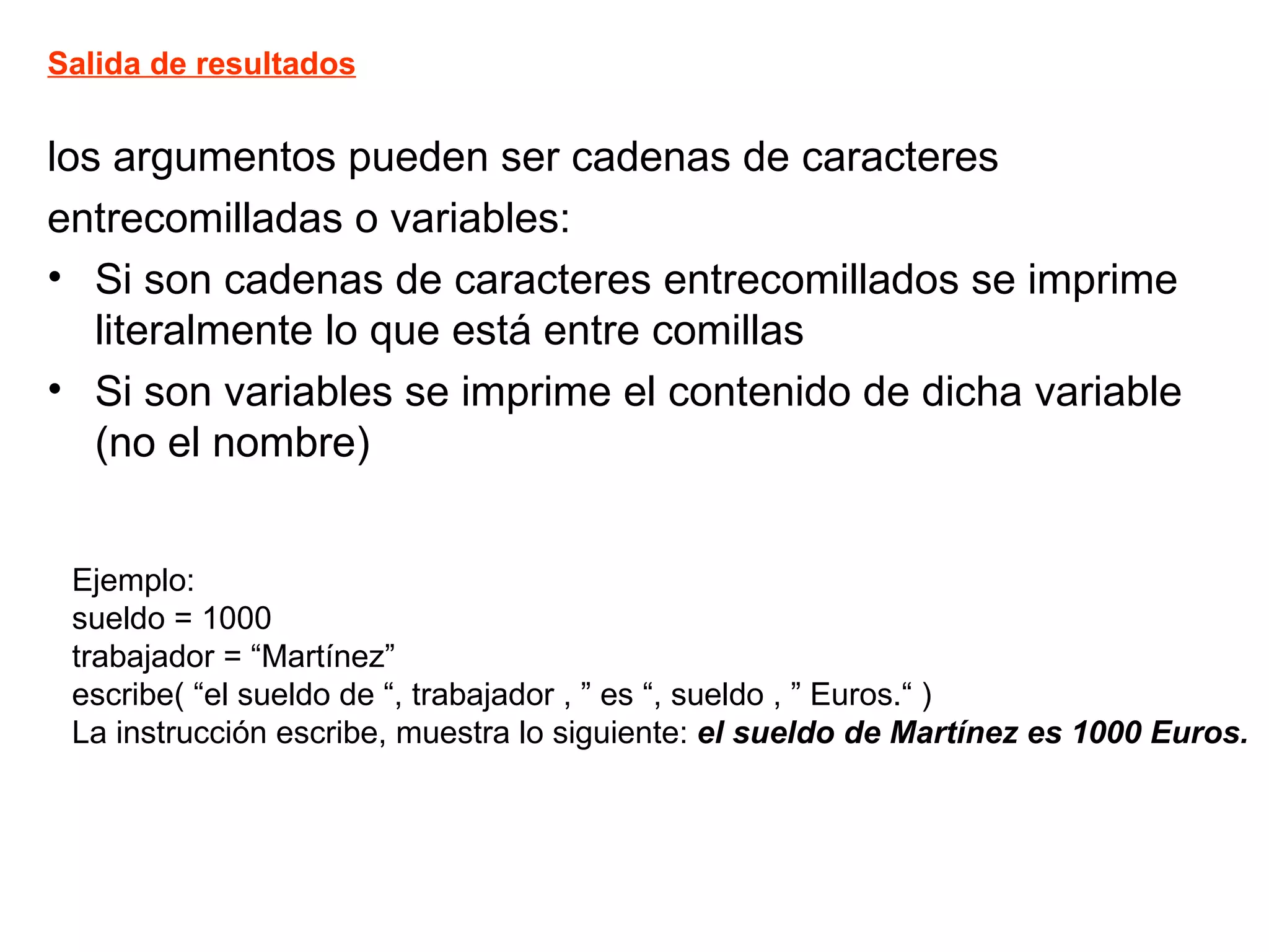 los argumentos pueden ser cadenas de caracteres  entrecomilladas o variables: Si son cadenas de caracteres entrecomillados se imprime literalmente lo que está entre comillas Si son variables se imprime el contenido de dicha variable (no el nombre) Salida de resultados Ejemplo: sueldo = 1000 trabajador = “Martínez” escribe( “el sueldo de “, trabajador , ” es “, sueldo , ” Euros.“ ) La instrucción escribe, muestra lo siguiente:  el sueldo de Martínez es 1000 Euros. 