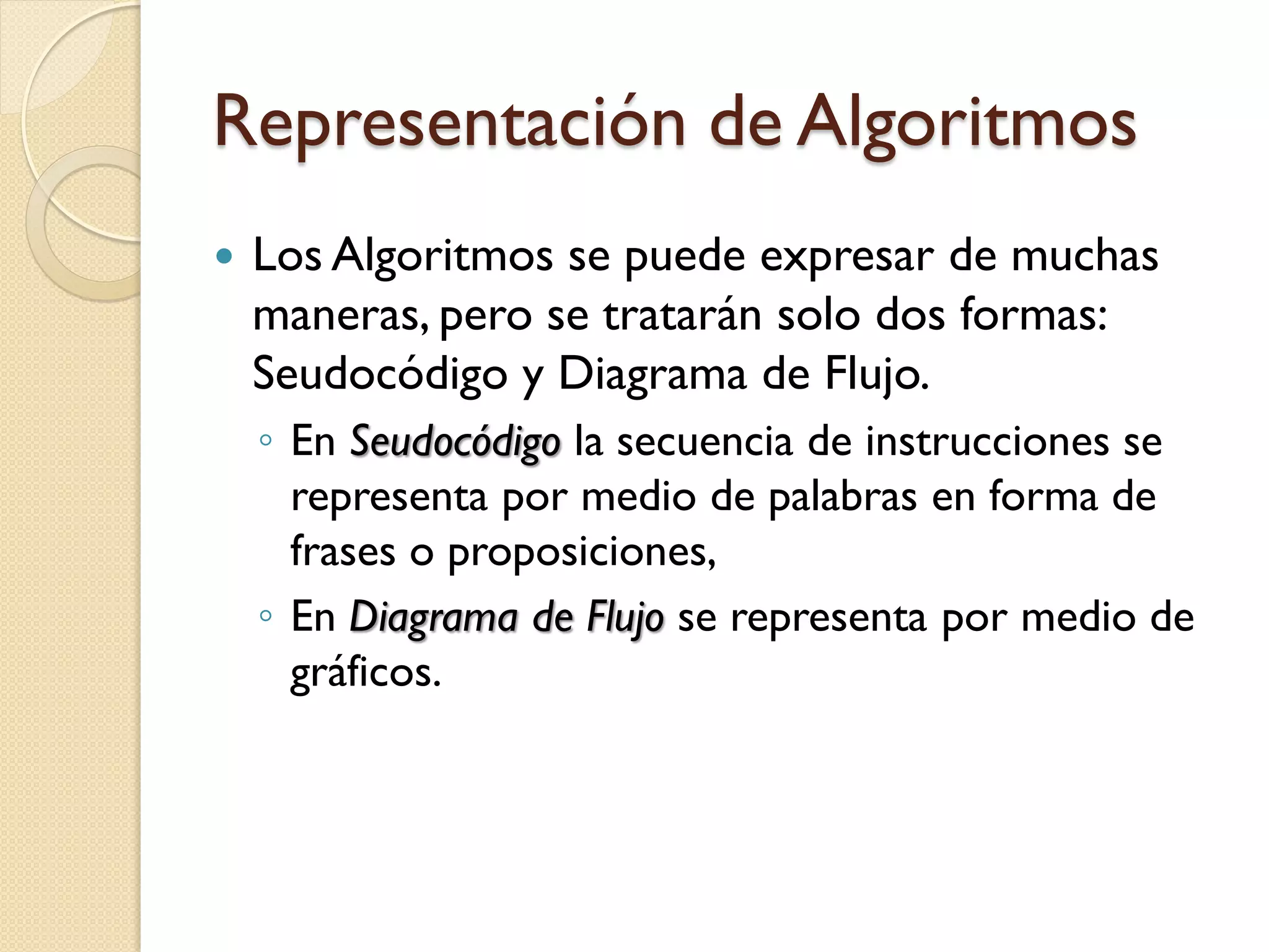 Representación de Algoritmos
   Los Algoritmos se puede expresar de muchas
    maneras, pero se tratarán solo dos formas:
    Seudocódigo y Diagrama de Flujo.
    ◦ En Seudocódigo la secuencia de instrucciones se
      representa por medio de palabras en forma de
      frases o proposiciones,
    ◦ En Diagrama de Flujo se representa por medio de
      gráficos.
 