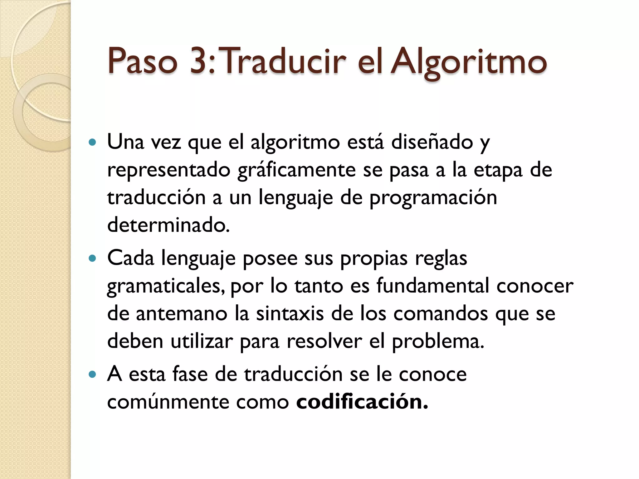 Paso 3: Traducir el Algoritmo
   Una vez que el algoritmo está diseñado y
    representado gráficamente se pasa a la etapa de
    traducción a un lenguaje de programación
    determinado.
   Cada lenguaje posee sus propias reglas
    gramaticales, por lo tanto es fundamental conocer
    de antemano la sintaxis de los comandos que se
    deben utilizar para resolver el problema.
   A esta fase de traducción se le conoce
    comúnmente como codificación.
 