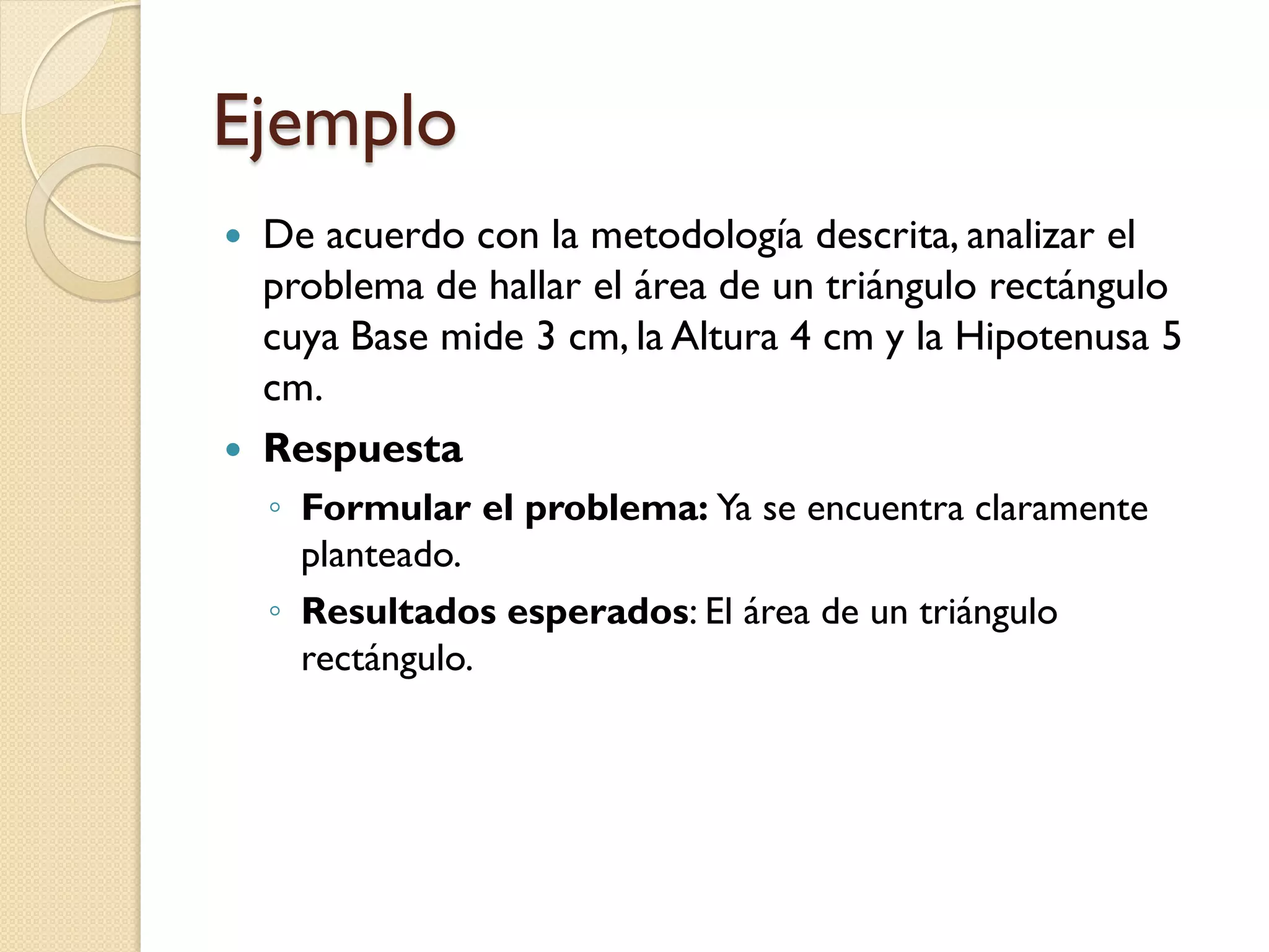 Ejemplo
   De acuerdo con la metodología descrita, analizar el
    problema de hallar el área de un triángulo rectángulo
    cuya Base mide 3 cm, la Altura 4 cm y la Hipotenusa 5
    cm.
   Respuesta
    ◦ Formular el problema: Ya se encuentra claramente
      planteado.
    ◦ Resultados esperados: El área de un triángulo
      rectángulo.
 