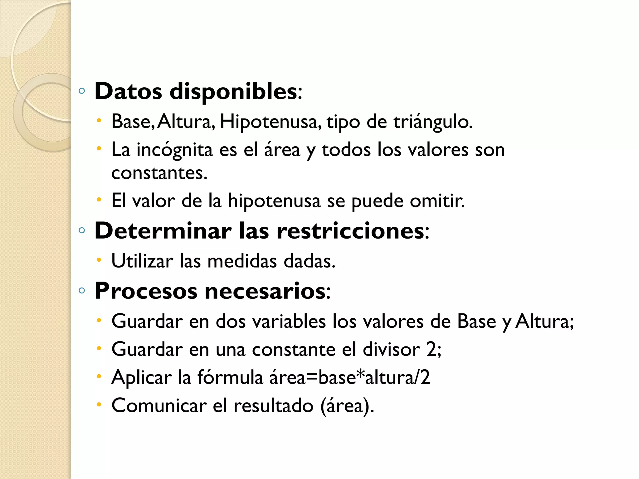 ◦ Datos disponibles:
  Base, Altura, Hipotenusa, tipo de triángulo.
  La incógnita es el área y todos los valores son
   constantes.
  El valor de la hipotenusa se puede omitir.
◦ Determinar las restricciones:
  Utilizar las medidas dadas.
◦ Procesos necesarios:
    Guardar en dos variables los valores de Base y Altura;
    Guardar en una constante el divisor 2;
    Aplicar la fórmula área=base*altura/2
    Comunicar el resultado (área).
 