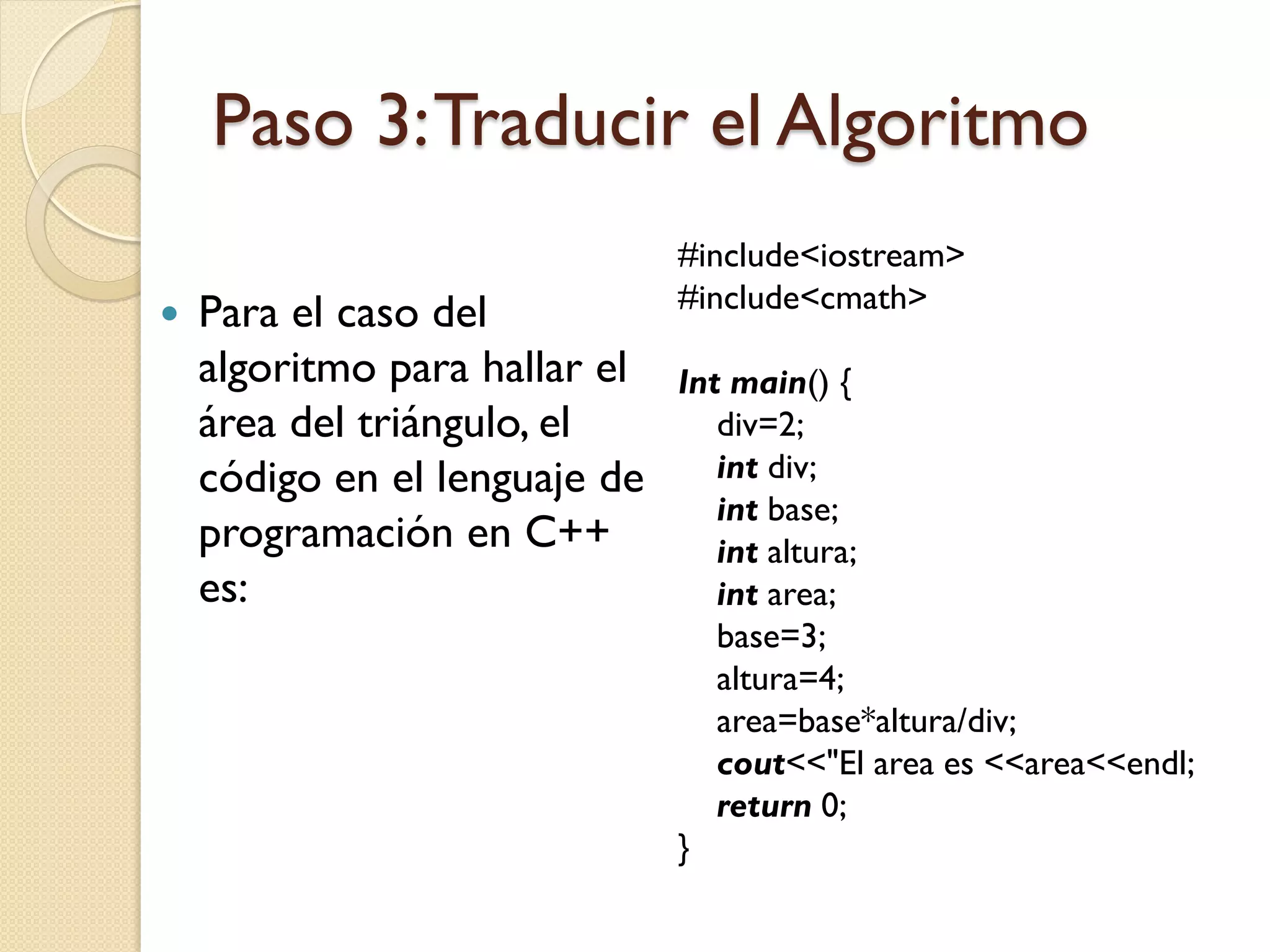 Paso 3: Traducir el Algoritmo
                               #include<iostream>
                               #include<cmath>
   Para el caso del
    algoritmo para hallar el   Int main() {
    área del triángulo, el        div=2;
    código en el lenguaje de      int div;
                                  int base;
    programación en C++           int altura;
    es:                           int area;
                                  base=3;
                                  altura=4;
                                  area=base*altura/div;
                                  cout<<"El area es <<area<<endl;
                                  return 0;
                               }
 