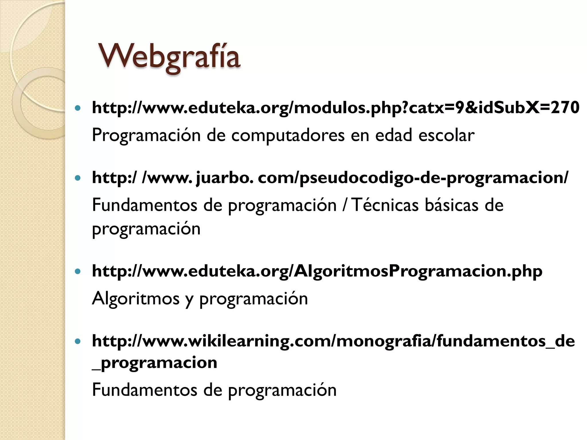 Webgrafía
   http://www.eduteka.org/modulos.php?catx=9&idSubX=270
    Programación de computadores en edad escolar

   http:/ /www. juarbo. com/pseudocodigo-de-programacion/
    Fundamentos de programación / Técnicas básicas de
    programación

   http://www.eduteka.org/AlgoritmosProgramacion.php
    Algoritmos y programación

   http://www.wikilearning.com/monografia/fundamentos_de
    _programacion
    Fundamentos de programación
 