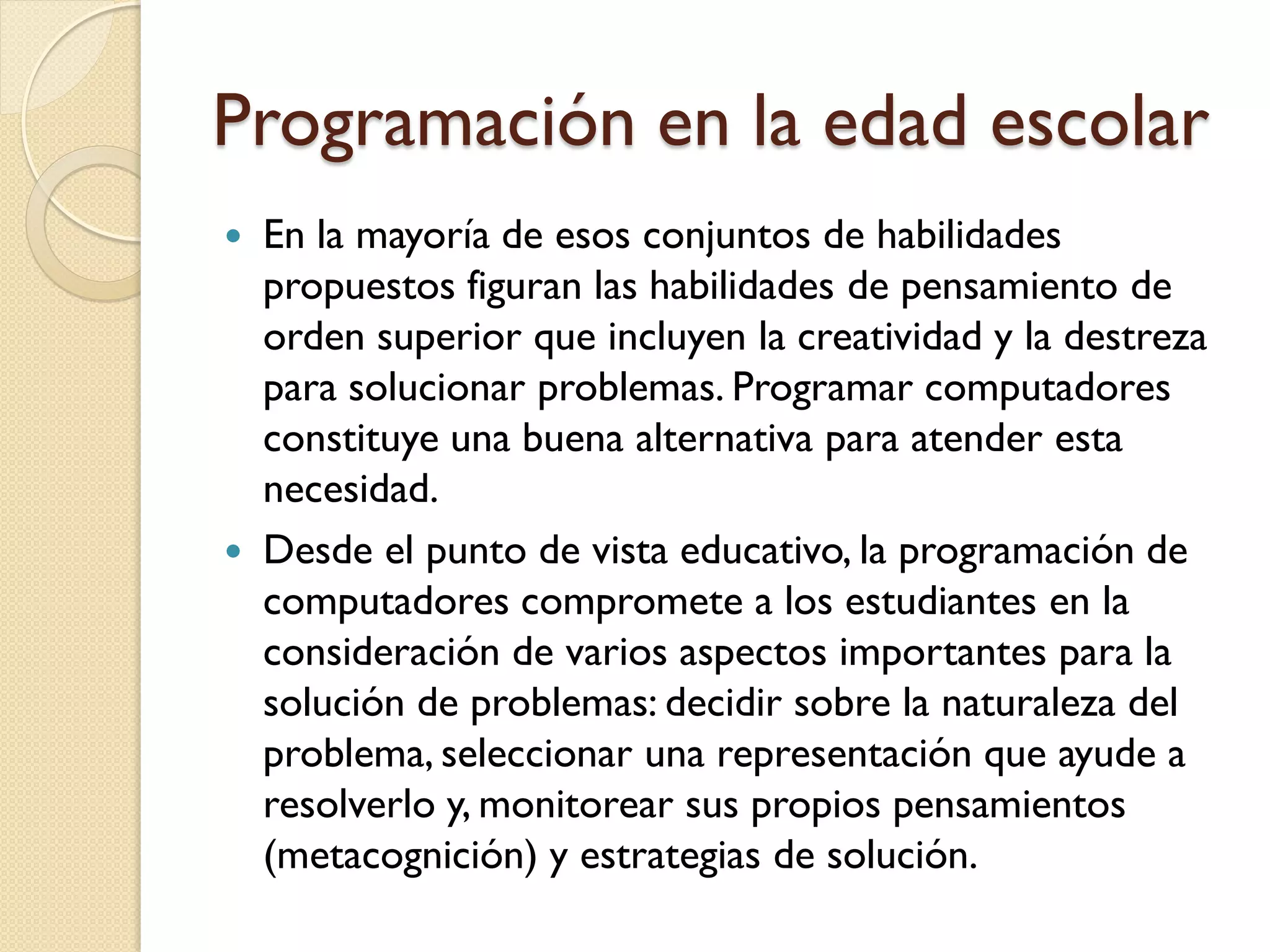 Programación en la edad escolar
 En la mayoría de esos conjuntos de habilidades
  propuestos figuran las habilidades de pensamiento de
  orden superior que incluyen la creatividad y la destreza
  para solucionar problemas. Programar computadores
  constituye una buena alternativa para atender esta
  necesidad.
 Desde el punto de vista educativo, la programación de
  computadores compromete a los estudiantes en la
  consideración de varios aspectos importantes para la
  solución de problemas: decidir sobre la naturaleza del
  problema, seleccionar una representación que ayude a
  resolverlo y, monitorear sus propios pensamientos
  (metacognición) y estrategias de solución.
 