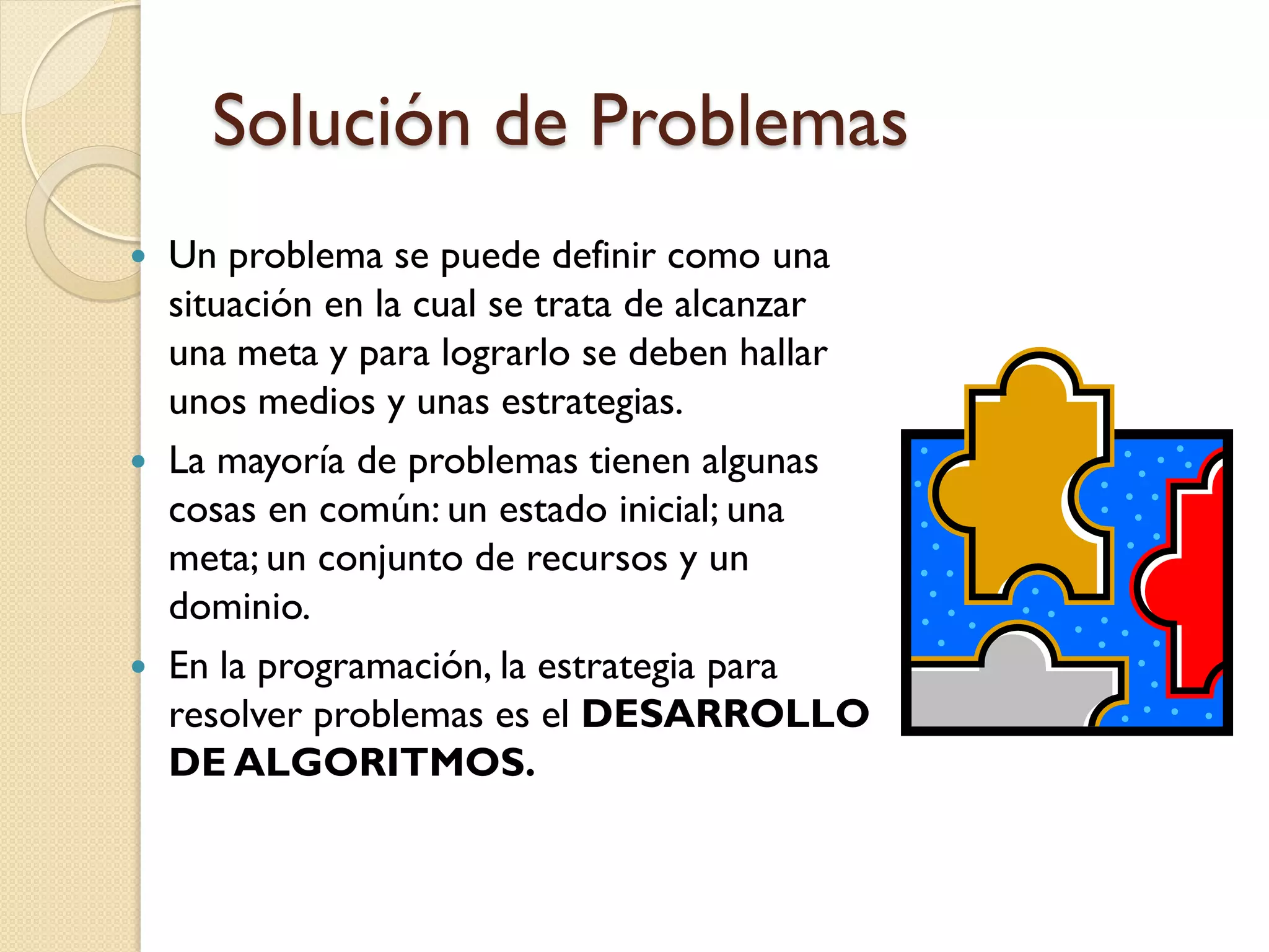 Solución de Problemas
 Un problema se puede definir como una
  situación en la cual se trata de alcanzar
  una meta y para lograrlo se deben hallar
  unos medios y unas estrategias.
 La mayoría de problemas tienen algunas
  cosas en común: un estado inicial; una
  meta; un conjunto de recursos y un
  dominio.
 En la programación, la estrategia para
  resolver problemas es el DESARROLLO
  DE ALGORITMOS.
 