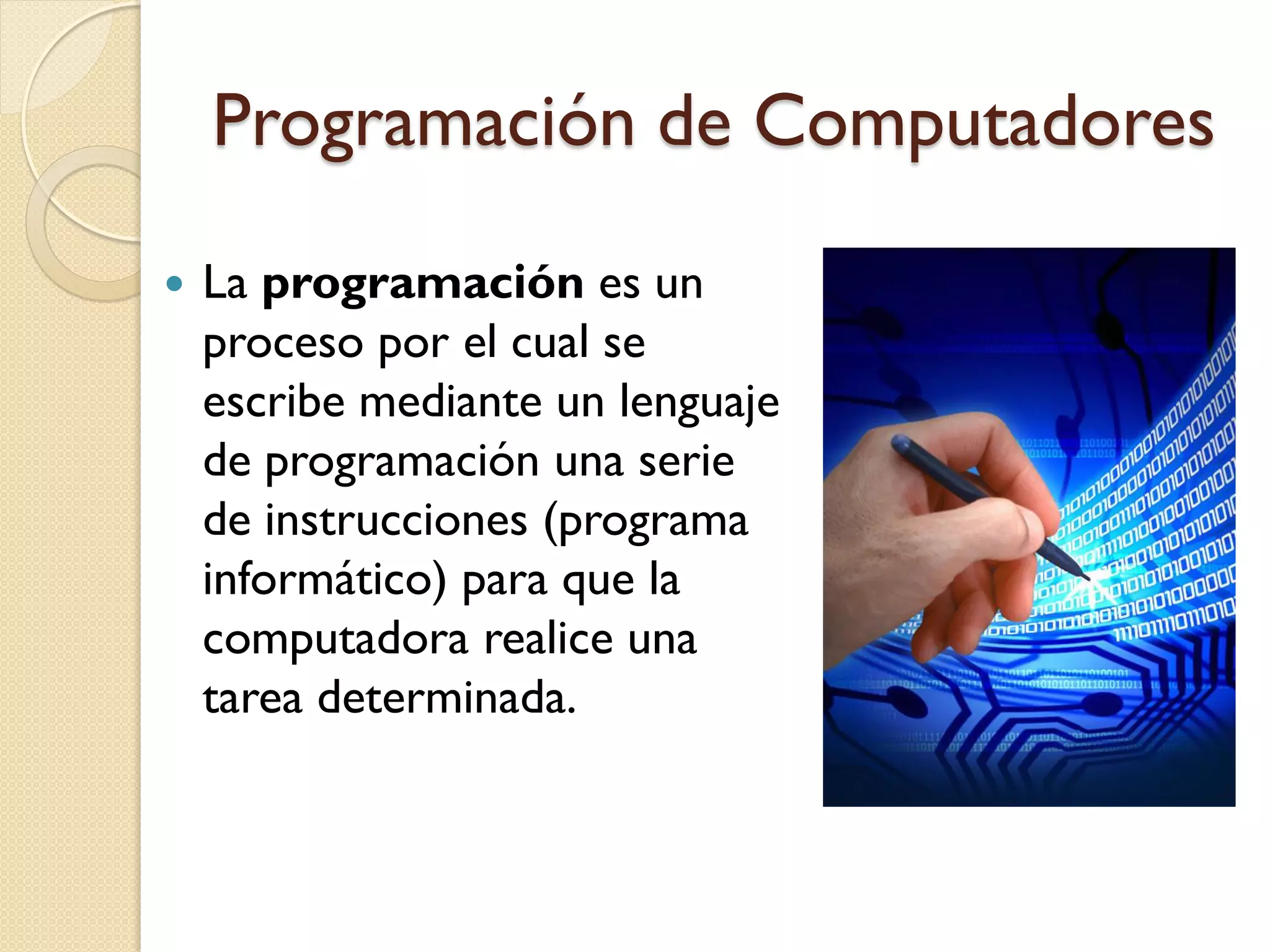 Programación de Computadores

   La programación es un
    proceso por el cual se
    escribe mediante un lenguaje
    de programación una serie
    de instrucciones (programa
    informático) para que la
    computadora realice una
    tarea determinada.
 