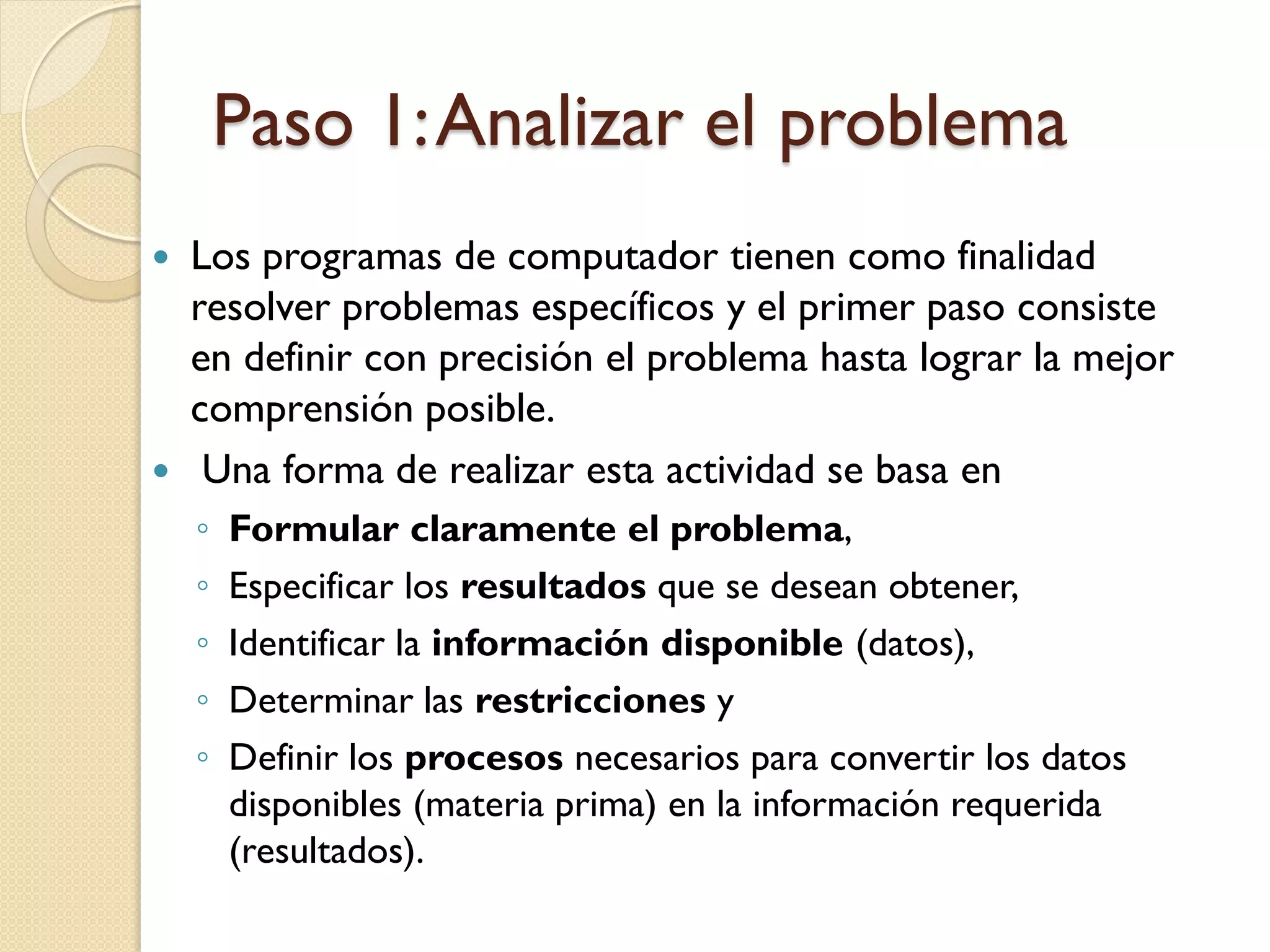 Paso 1: Analizar el problema
   Los programas de computador tienen como finalidad
    resolver problemas específicos y el primer paso consiste
    en definir con precisión el problema hasta lograr la mejor
    comprensión posible.
    Una forma de realizar esta actividad se basa en
    ◦   Formular claramente el problema,
    ◦   Especificar los resultados que se desean obtener,
    ◦   Identificar la información disponible (datos),
    ◦   Determinar las restricciones y
    ◦   Definir los procesos necesarios para convertir los datos
        disponibles (materia prima) en la información requerida
        (resultados).
 