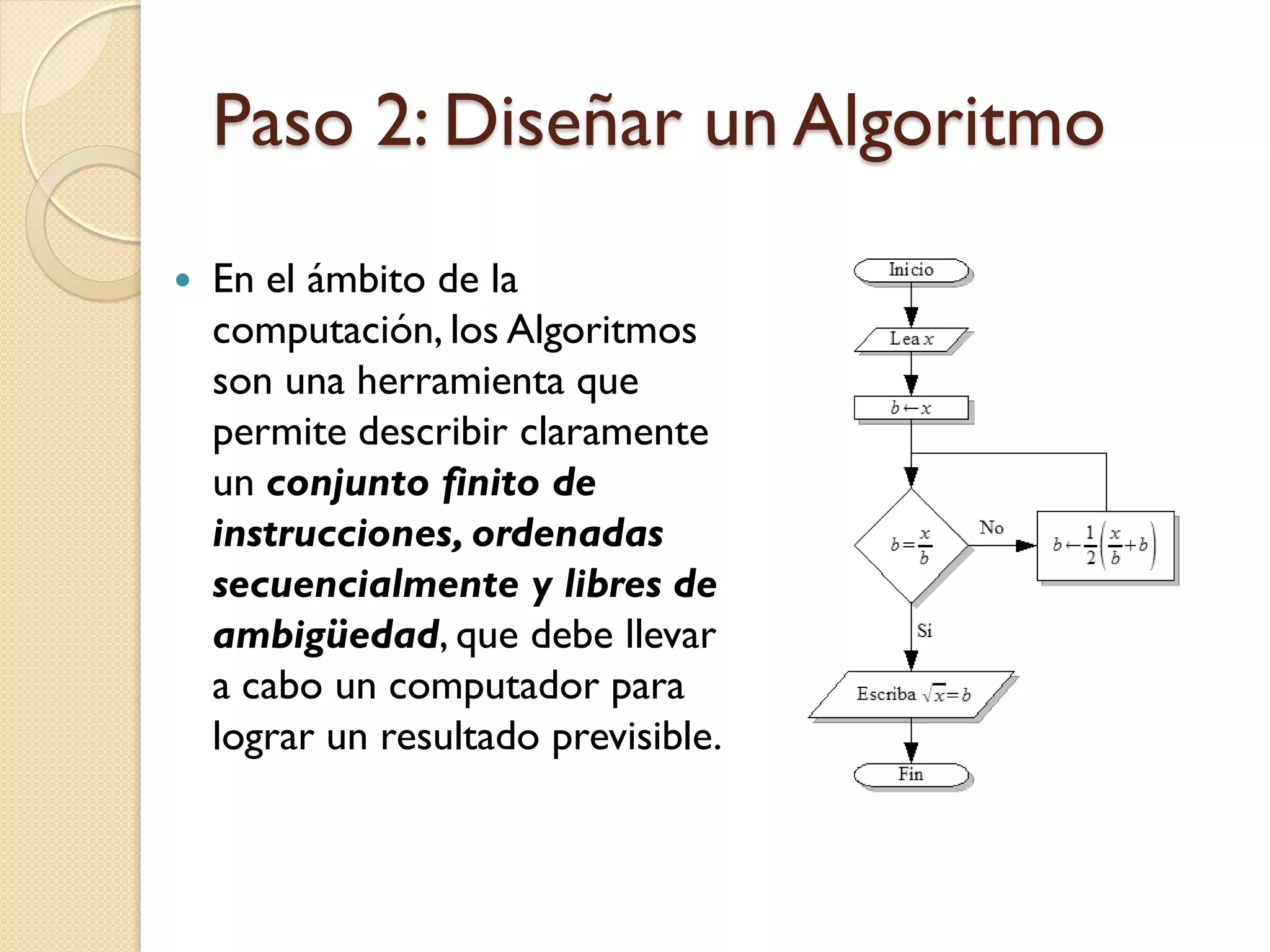 Paso 2: Diseñar un Algoritmo
   En el ámbito de la
    computación, los Algoritmos
    son una herramienta que
    permite describir claramente
    un conjunto finito de
    instrucciones, ordenadas
    secuencialmente y libres de
    ambigüedad, que debe llevar
    a cabo un computador para
    lograr un resultado previsible.
 