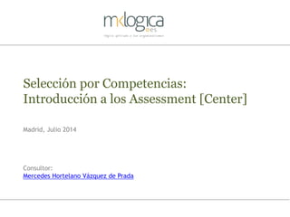 Selección por Competencias:
Introducción a los Assessment [Center]
Madrid, Julio 2014
Consultor:
Mercedes Hortelano Vázquez de Prada
 