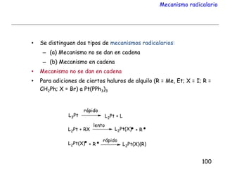 Mecanismo radicalario
• Se distinguen dos tipos de mecanismos radicalarios:
– (a) Mecanismo no se dan en cadena
– (b) Mecanismo en cadena
• Mecanismo no se dan en cadena
• Para adiciones de ciertos haluros de alquilo (R = Me, Et; X = I; R =
CH2Ph; X = Br) a Pt(PPh3)3
100
 