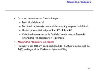 Mecanismo radicalario
• Este mecanismo se ve favorecido por:
– Basicidad del metal
– Facilidad de transferencia del átomo X y su polarizabilidad
– Orden de reactividad para RX: RI > RBr > RCl
– Velocidad aumenta con la facilidad con la que se forma R∙:
R terciario > R secundario > R primario
• Mecanismo radicalario en cadena
• Propuesto por Osborn para adiciones de PhCH2Br a complejos de
Ir(I) análogos al de Vaska con ligandos PMe3
101
 