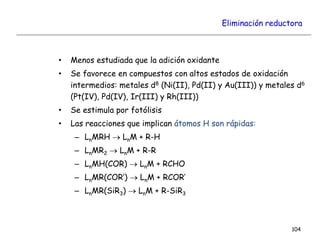 Eliminación reductora
• Menos estudiada que la adición oxidante
• Se favorece en compuestos con altos estados de oxidación
intermedios: metales d8 (Ni(II), Pd(II) y Au(III)) y metales d6
(Pt(IV), Pd(IV), Ir(III) y Rh(III))
• Se estimula por fotólisis
• Las reacciones que implican átomos H son rápidas:
– LnMRH  LnM + R-H
– LnMR2  LnM + R-R
– LnMH(COR)  LnM + RCHO
– LnMR(COR’)  LnM + RCOR’
– LnMR(SiR3)  LnM + R-SiR3
104
 