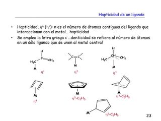 Hapticidad de un ligando
• Hapticidad, hn (hn): n es el número de átomos contiguos del ligando que
interaccionan con el metal… hapticidad
• Se emplea la letra griega k …denticidad se refiere al número de átomos
en un sólo ligando que se unen al metal central
H
C
H2C
CH2
M
H
CH
H2C
CH2
M
M
M M
M
h1 h2
M
C C
h4
h5-C5H5
h3-C5H5
h1-C5H5
h3
23
 