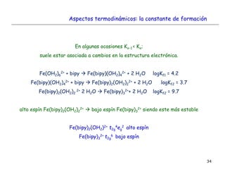 34
En algunas ocasiones Kx-1 < Kx;
suele estar asociada a cambios en la estructura electrónica.
Fe(OH2)6
2+ + bipy  Fe(bipy)(OH2)4
2+ + 2 H2O logKf1 = 4.2
Fe(bipy)(OH2)4
2+ + bipy  Fe(bipy)2(OH2)2
2+ + 2 H2O logKf2 = 3.7
Fe(bipy)2(OH2)2
2+ 2 H2O  Fe(bipy)3
2++ 2 H2O logKf2 = 9.7
alto espín Fe(bipy)2(OH2)2
2+  bajo espín Fe(bipy)3
2+ siendo este más estable
Fe(bipy)2(OH2)2+ t2g
4eg
2 alto espín
Fe(bipy)3
2+ t2g
6 bajo espín
Aspectos termodinámicos: la constante de formación
 