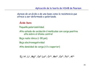 35
Aplicación de la teoría de HSAB de Pearson
dureza de un ácido o de una base como la resistencia que
ofrece a ser deformada o polarizada.
Ácido Duro
Pequeña polarizabilidad.
Alto estado de oxidación ó moléculas con carga positiva
alta sobre el átomo central
Bajo radio iónico (< 90 pm).
Baja electronegatividad
Alta densidad de carga (+3 o superior)
Ej: H+, Li+, Mg2+, Ca2+,La3+, Cr3+, Mn2+, Co3+, Fe3+, Al3+
 