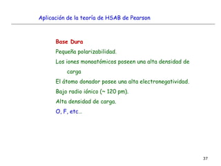 37
Base Dura
Pequeña polarizabilidad.
Los iones monoatómicos poseen una alta densidad de
carga
El átomo donador posee una alta electronegatividad.
Bajo radio iónico (~ 120 pm).
Alta densidad de carga.
O, F, etc…
Aplicación de la teoría de HSAB de Pearson
 