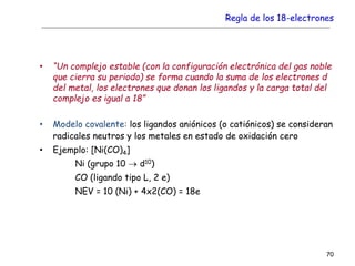 Regla de los 18-electrones
• “Un complejo estable (con la configuración electrónica del gas noble
que cierra su periodo) se forma cuando la suma de los electrones d
del metal, los electrones que donan los ligandos y la carga total del
complejo es igual a 18”
• Modelo covalente: los ligandos aniónicos (o catiónicos) se consideran
radicales neutros y los metales en estado de oxidación cero
• Ejemplo: [Ni(CO)4]
Ni (grupo 10  d10)
CO (ligando tipo L, 2 e)
NEV = 10 (Ni) + 4x2(CO) = 18e
70
 