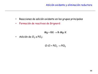 Adición oxidante y eliminación reductora
• Reacciones de adición oxidante en los grupos principales
• Formación de reactivos de Grignard:
Mg + RX  R-Mg-X
• Adición de Cl2 a PCl3:
Cl-Cl + PCl3  PCl5
88
 