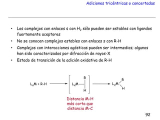 Adiciones tricéntricas o concertadas
• Los complejos con enlaces s con H2 sólo pueden ser estables con ligandos
fuertemente aceptores
• No se conocen complejos estables con enlaces s con R-H
• Complejos con interacciones agósticas pueden ser intermedios; algunos
han sido caracterizados por difracción de rayos-X
• Estado de transición de la adición oxidativa de R-H
92
Distancia M-H
más corta que
distancia M-C
 