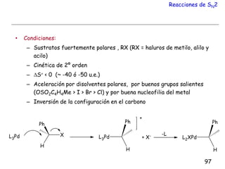 Reacciones de SN2
• Condiciones:
– Sustratos fuertemente polares , RX (RX = haluros de metilo, alilo y
acilo)
– Cinética de 2º orden
– S < 0 (~ -40 ó -50 u.e.)
– Aceleración por disolventes polares, por buenos grupos salientes
(OSO2C4H4Me > I > Br > Cl) y por buena nucleofilia del metal
– Inversión de la configuración en el carbono
97
 