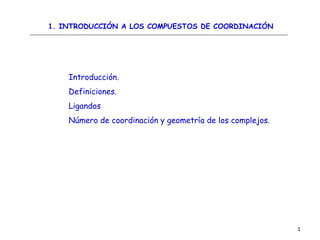 1
Introducción.
Definiciones.
Ligandos
Número de coordinación y geometría de los complejos.
1. INTRODUCCIÓN A LOS COMPUESTOS DE COORDINACIÓN
 