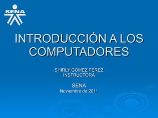 INTRODUCCIÓN A LOS COMPUTADORES SHIRLY GOMEZ PÉREZ INSTRUCTORA SENA Noviembre de 2011 