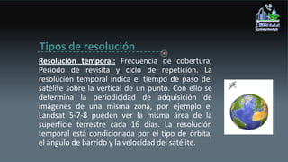 Tipos de resolución
Resolución temporal: Frecuencia de cobertura,
Periodo de revisita y ciclo de repetición. La
resolución temporal indica el tiempo de paso del
satélite sobre la vertical de un punto. Con ello se
determina la periodicidad de adquisición de
imágenes de una misma zona, por ejemplo el
Landsat 5-7-8 pueden ver la misma área de la
superficie terrestre cada 16 días. La resolución
temporal está condicionada por el tipo de órbita,
el ángulo de barrido y la velocidad del satélite.
 