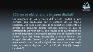 ¿Cómo se obtiene una imagen digital?
Las imágenes de los sensores del satélite Landsat 5, por
ejemplo, son producidas por el escaneo de un espejo
rotatorio. Una línea escaneada de la superficie representa un
arreglo de pequeñas celdas llamadas pixeles, al cual le
corresponde un valor digital, que resulta de la cuantización de
la señal electrónica amplificada generada en el radiómetro del
sensor. Todas las líneas escaneadas y unidas forman una
imagen llamada “escena”. Un pixel puede entonces ser
almacenado como un valor digital, frecuentemente en single
byte, en valores digitales de 0 a 255, (8 bits) (Ej. Imagen
Landsat-5).
 