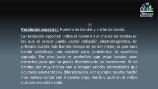 Resolución espectral: Número de bandas y ancho de banda.
La resolución espectral indica el número y ancho de las bandas en
las que el sensor puede captar radiación electromagnética. En
principio cuanta más bandas incluya un sensor mejor, ya que cada
banda constituye una variable para caracterizar la superficie
captada. Por otro lado es preferible que estas bandas sean
estrechas para que su poder discriminante se incremente. Si las
bandas son muy anchas van a recoger valores promediados que
ocultarán elementos de diferenciación. Por ejemplo resulta mucho
más valioso contar con 3 bandas (rojo, verde y azul) en el visible
que con una sola banda.
 