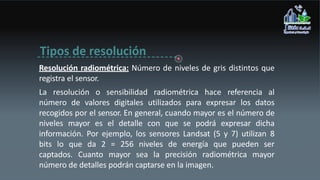 Tipos de resolución
Resolución radiométrica: Número de niveles de gris distintos que
registra el sensor.
La resolución o sensibilidad radiométrica hace referencia al
número de valores digitales utilizados para expresar los datos
recogidos por el sensor. En general, cuando mayor es el número de
niveles mayor es el detalle con que se podrá expresar dicha
información. Por ejemplo, los sensores Landsat (5 y 7) utilizan 8
bits lo que da 2 = 256 niveles de energía que pueden ser
captados. Cuanto mayor sea la precisión radiométrica mayor
número de detalles podrán captarse en la imagen.
 
