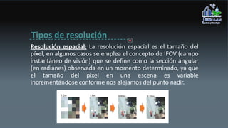 Tipos de resolución
Resolución espacial: La resolución espacial es el tamaño del
píxel, en algunos casos se emplea el concepto de IFOV (campo
instantáneo de visión) que se define como la sección angular
(en radianes) observada en un momento determinado, ya que
el tamaño del píxel en una escena es variable
incrementándose conforme nos alejamos del punto nadir.
 