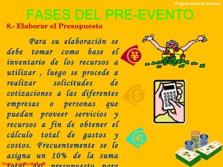 FASES DEL PRE-EVENTO 8.- Elaborar el Presupuesto Para su elaboración se debe tomar como base el inventario de los recursos a utilizar , luego se procede a realizar solicitudes de cotizaciones a las diferentes empresas o personas que puedan proveer servicios y recursos a fin de obtener el cálculo total de gastos y costos. Frecuentemente se le asigna un 10% de la suma total del presupuesto para cubrir los imprevistos Programación de Eventos Profra. Cristina Marcano 