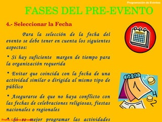 FASES DEL PRE-EVENTO 4.- Seleccionar la Fecha Para la selección de la fecha del evento se debe tener en cuenta los siguientes aspectos: Si hay suficiente  margen de tiempo para la organización requerida Evitar que coincida con la fecha de una actividad similar o dirigida al mismo tipo de público Asegurarse de que no haya conflicto con las fechas de celebraciones religiosas, fiestas nacionales o regionales Si es mejor programar las actividades durante la semana o a finales de ésta Programación de Eventos Profra. Cristina Marcano 