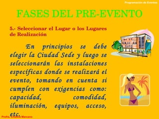 FASES DEL PRE-EVENTO 5.- Seleccionar el Lugar o los Lugares de Realización En principios se debe elegir la Ciudad Sede y luego se seleccionarán las instalaciones específicas donde se realizará el evento, tomando en cuenta si cumplen con exigencias como: capacidad, comodidad, iluminación, equipos, acceso, etc. Programación de Eventos Profra. Cristina Marcano 