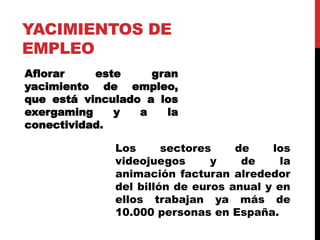 YACIMIENTOS DE
EMPLEO
Aflorar este gran
yacimiento de empleo,
que está vinculado a los
exergaming y a la
conectividad.
Los sectores de los
videojuegos y de la
animación facturan alrededor
del billón de euros anual y en
ellos trabajan ya más de
10.000 personas en España.
 
