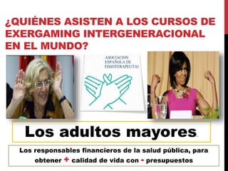 ¿QUIÉNES ASISTEN A LOS CURSOS DE
EXERGAMING INTERGENERACIONAL
EN EL MUNDO?
Los responsables financieros de la salud pública, para
obtener + calidad de vida con - presupuestos
Los adultos mayores.
 